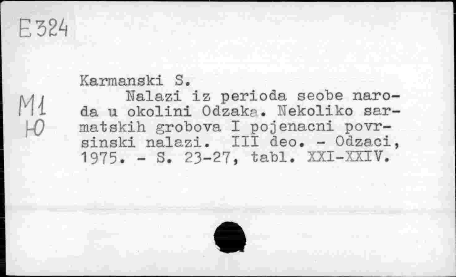 ﻿Е324
Ml
Ю
Karmanski S.
Nalazi iz perioda seobe naro-da u okolini Odzaks. Nekoliko sar-matskih grobova I pojenacni povr-sinski nalazi. III deo. - Odzaci, 1975. - S. 23-27, tabl. XXI-XXIV.